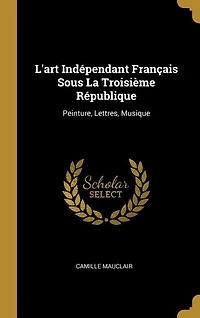 L'Art Indépendant Français Sous la Troisième République: Peinture, Lettres, Musique (Classic Reprint)
