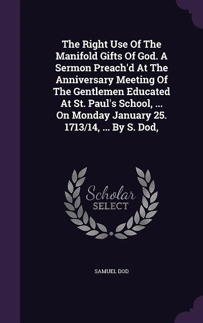 The Right Use Of The Manifold Gifts Of God. A Sermon Preach'd At The Anniversary Meeting Of The Gentlemen Educated At St. Paul's School, ... On Monday January 25. 1713/14, ... By S. Dod,