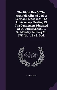 The Right Use Of The Manifold Gifts Of God. A Sermon Preach'd At The Anniversary Meeting Of The Gentlemen Educated At St. Paul's School, ... On Monday January 25. 1713/14, ... By S. Dod,