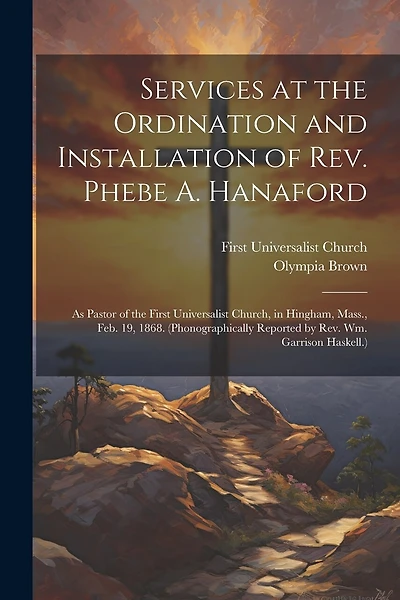 Services at the Ordination and Installation of Rev. Phebe A. Hanaford: As Pastor of the First Universalist Church, in Hingham, Mass., Feb. 19, 1868. (Phonographically Reported by Rev. Wm. Garrison Haskell.)
