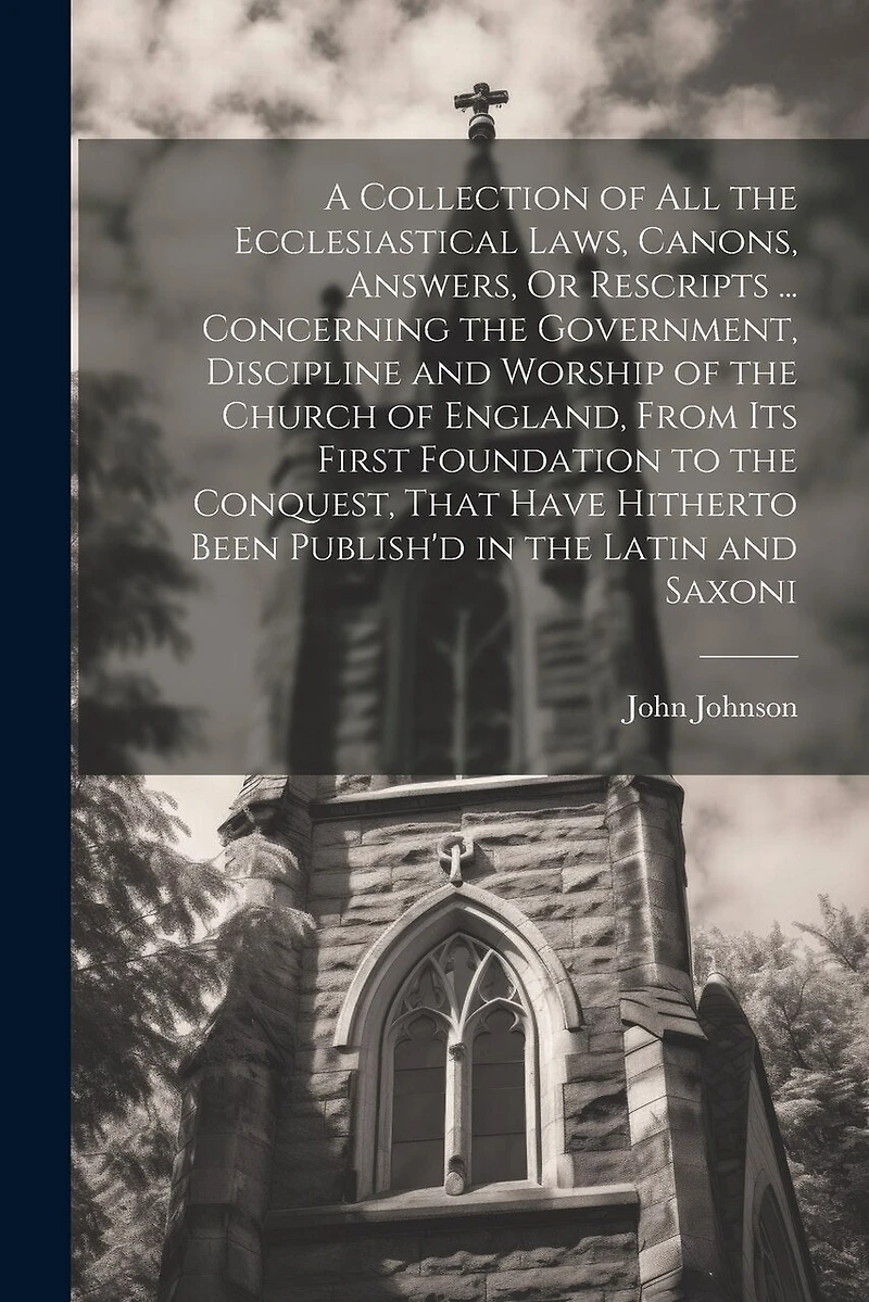 A Collection of All the Ecclesiastical Laws, Canons, Answers, Or Rescripts ... Concerning the Government, Discipline and Worship of the Church of England, From Its First Foundation to the Conquest, That Have Hitherto Been Publish'd in the Latin and Saxoni