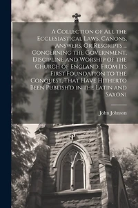 A Collection of All the Ecclesiastical Laws, Canons, Answers, Or Rescripts ... Concerning the Government, Discipline and Worship of the Church of England, From Its First Foundation to the Conquest, That Have Hitherto Been Publish'd in the Latin and Saxoni