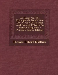An Essay On The Principle Of Population: Or, A View Of Its Past And Present Effects On Human Happiness - Primary Source Edition