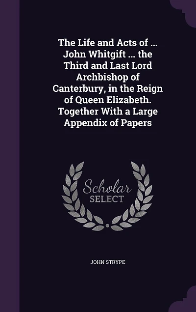 the Life and Acts of ... John Whitgift Third Last Lord Archbishop Canterbury, Reign Queen Elizabeth. Together With a Large Appendix Papers