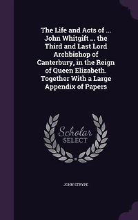 the Life and Acts of ... John Whitgift Third Last Lord Archbishop Canterbury, Reign Queen Elizabeth. Together With a Large Appendix Papers