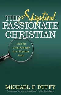 The Skeptical, Passionate Christian: Tools For Living Faithfully In An Uncertain World