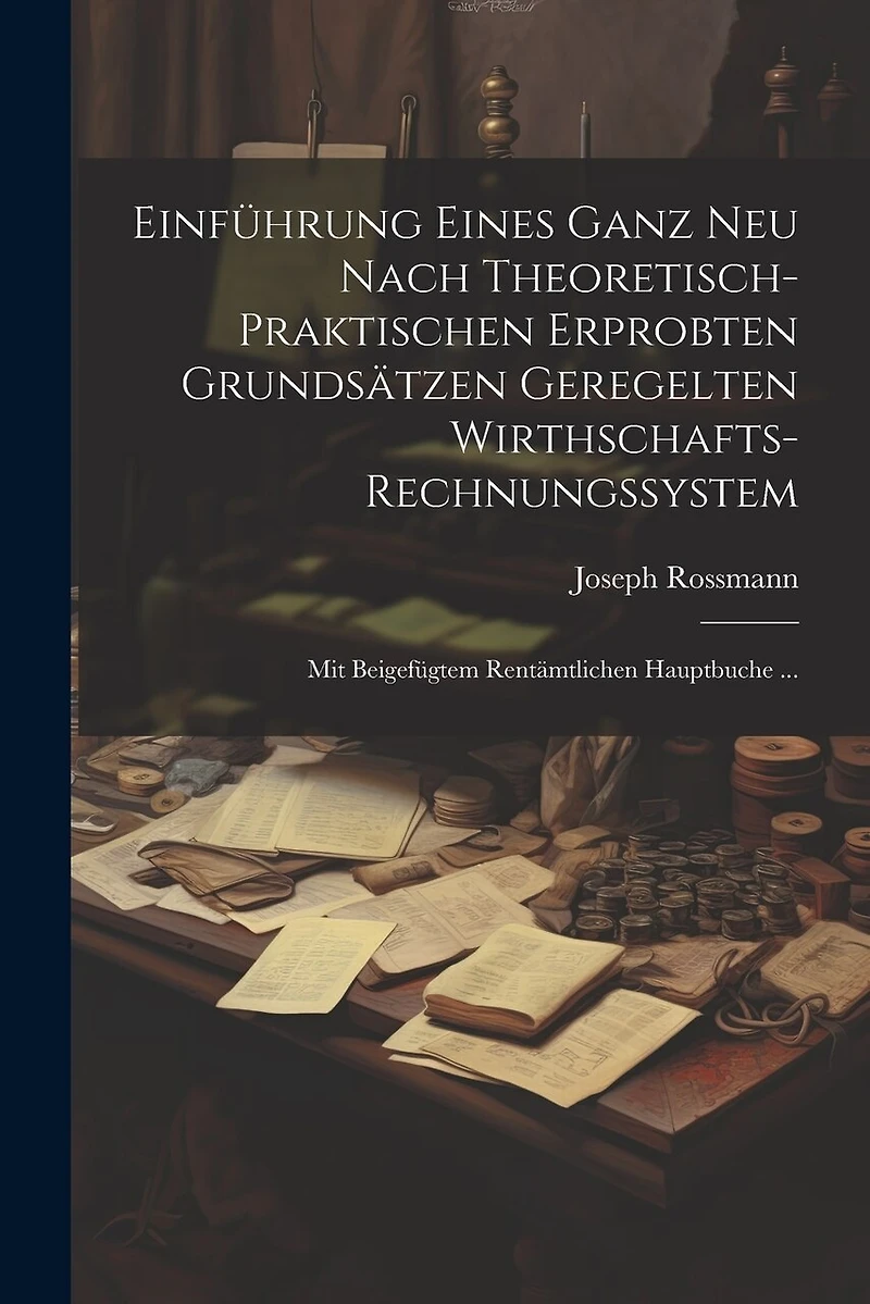 Einführung Eines Ganz Neu Nach Theoretisch-Praktischen Erprobten Grundsätzen Geregelten Wirthschafts-Rechnungssystem: Mit Beigefügtem Rentämtlichen Hauptbuche