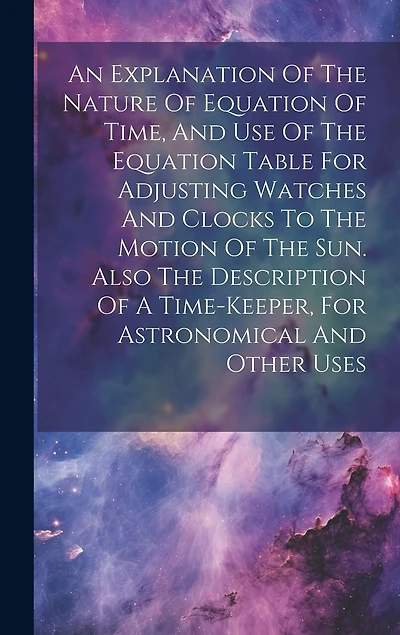 An Explanation Of The Nature Of Equation Of Time, And Use Of The Equation Table For Adjusting Watches And Clocks To The Motion Of The Sun. Also The Description Of A Time-keeper, For Astronomical And Other Uses