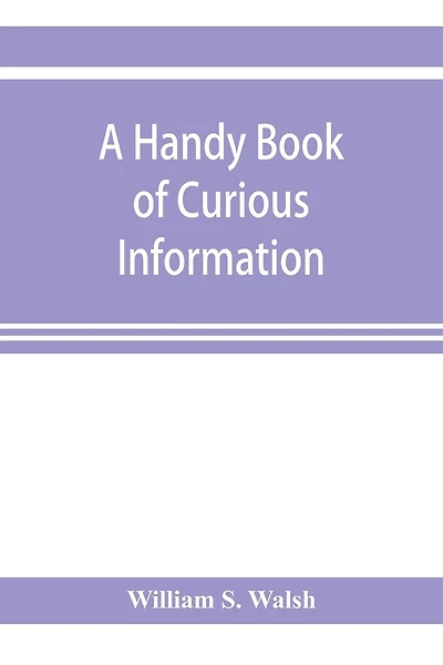 A handy book of curious information: comprising strange happenings in the life of men and animals, odd statistics, extraordinary phenomena and out of the way facts concerning the wonderlands of the earth