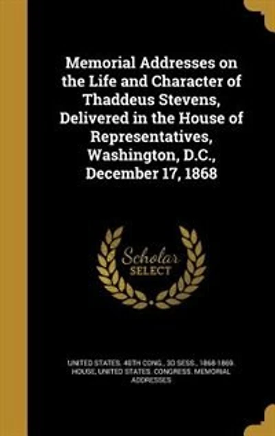 Memorial Addresses on the Life and Character of Thaddeus Stevens, Delivered in the House of Representatives, Washington, D.C., December 17