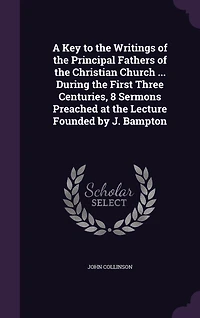 A Key to the Writings of Principal Fathers Christian Church ... During First Three Centuries, 8 Sermons Preached at Lecture Founded by J. Bampton