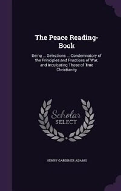 The Peace Reading-Book: Being ... Selections ... Condemnatory of the Principles and Practices of War, and Inculcating Those