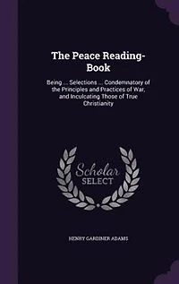 The Peace Reading-Book: Being ... Selections ... Condemnatory of the Principles and Practices of War, and Inculcating Those