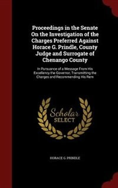 Proceedings in the Senate On the Investigation of the Charges Preferred Against Horace G. Prindle, County Judge and Surrogate of Chenango County: In Pursuance of a Message From His Excellency the Governor, Transmitting the Charges and Recommendi