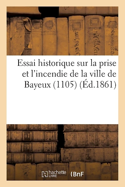 Essai Historique Sur La Prise Et L'Incendie de La Ville de Bayeux (1105)