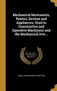 Mechanical Movements, Powers, Devices and Appliances, Used in Constructive and Operative Machinery and the Mechanical Arts ..