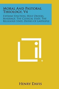 Moral and Pastoral Theology, V4: Extreme Unction, Holy Orders, Marriage, the Clerical State, the Religious State, Duties of Laypeople