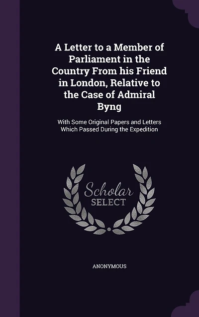 a Letter to Member of Parliament the Country From his Friend London, Relative Case Admiral Byng: With Some Original Papers and Letters Which Passed During Expedition