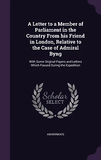 a Letter to Member of Parliament the Country From his Friend London, Relative Case Admiral Byng: With Some Original Papers and Letters Which Passed During Expedition