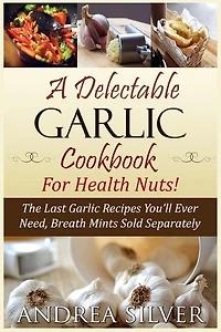 A Delectable Garlic Cookbook for Health Nuts!: The Last Garlic Recipes You'll Ever Need, Breath Mints Sold Separately