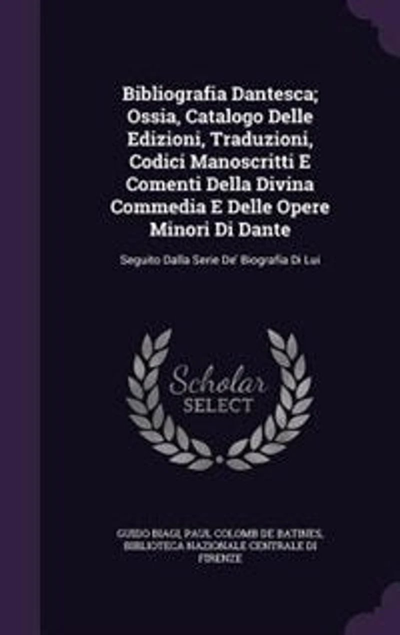 Bibliografia Dantesca; Ossia, Catalogo Delle Edizioni, Traduzioni, Codici Manoscritti E Comenti Della Divina Commedia E Delle Opere Minori Di Dante: Seguito Dalla Serie De' Biografia Di Lui