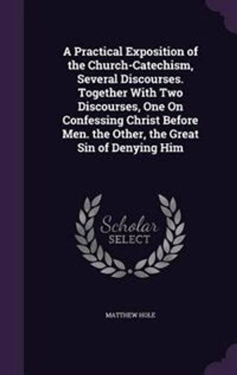 A Practical Exposition of the Church-Catechism, Several Discourses. Together With Two Discourses, One On Confessing Christ Before Men. Other, Great Sin Denying Him