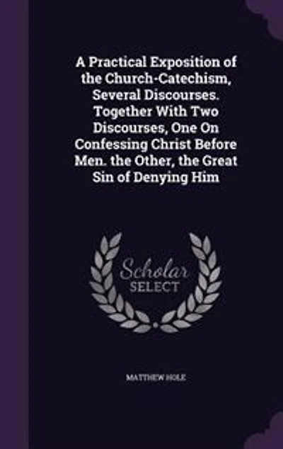 A Practical Exposition of the Church-Catechism, Several Discourses. Together With Two Discourses, One On Confessing Christ Before Men. Other, Great Sin Denying Him