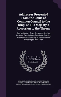 Addresses Presented From the Court of Common Council to King, on his Majesty's Accession Throne: And Various Other Occasions, Answers. Resolutions Granting Freedom City Several Noble Personages, With Their