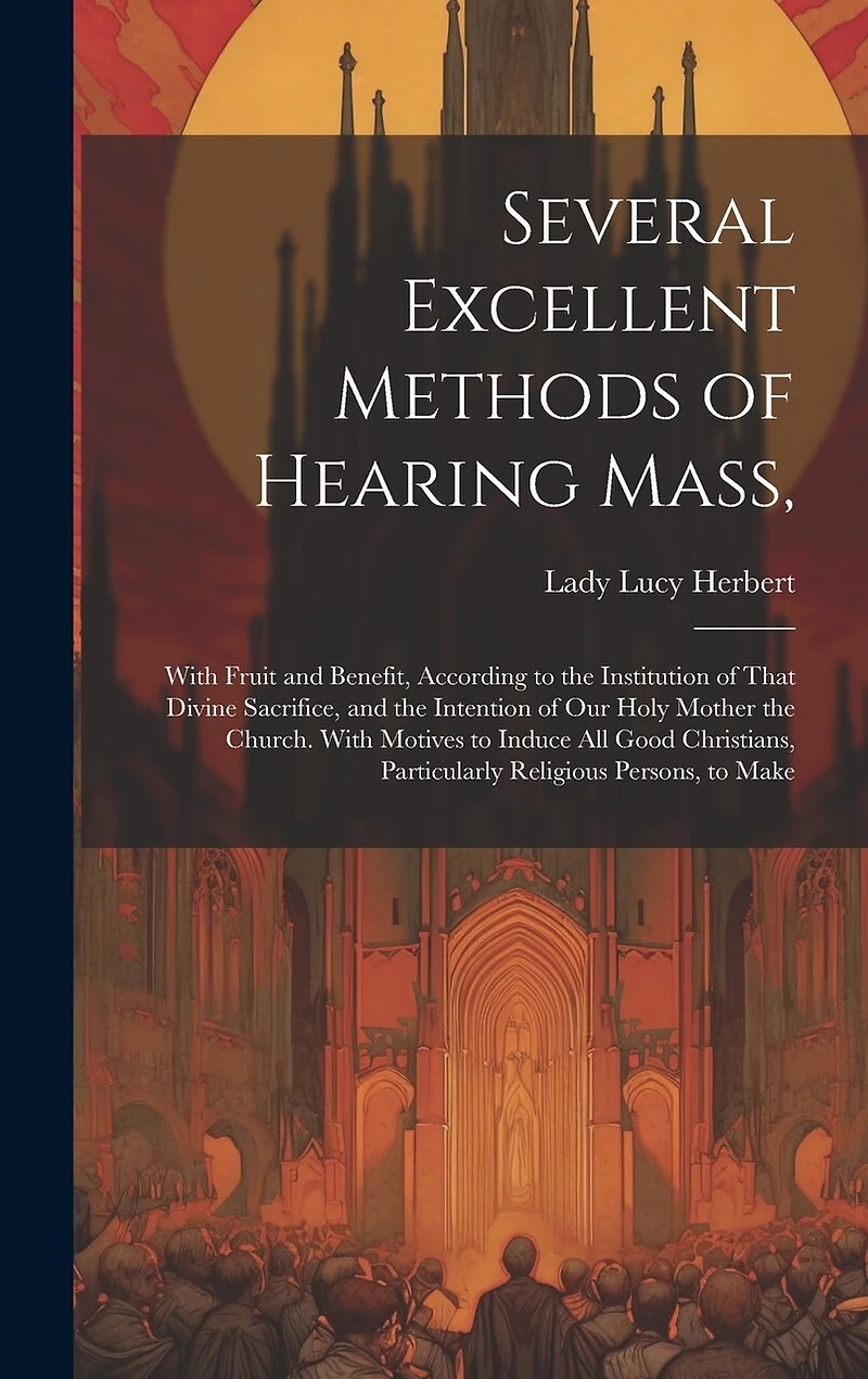 Several Excellent Methods of Hearing Mass,: With Fruit and Benefit, According to the Institution of That Divine Sacrifice, and the Intention of Our Holy Mother the Church. With Motives to Induce All Good Christians, Particularly Religious Persons, to Make