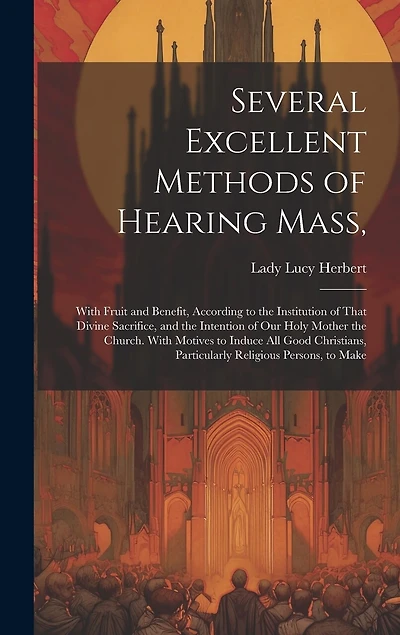 Several Excellent Methods of Hearing Mass,: With Fruit and Benefit, According to the Institution of That Divine Sacrifice, and the Intention of Our Holy Mother the Church. With Motives to Induce All Good Christians, Particularly Religious Persons, to Make