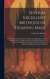 Several Excellent Methods of Hearing Mass,: With Fruit and Benefit, According to the Institution of That Divine Sacrifice, and the Intention of Our Holy Mother the Church. With Motives to Induce All Good Christians, Particularly Religious Persons, to Make