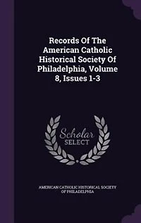 Records Of The American Catholic Historical Society Philadelphia, Volume 8, Issues 1-3