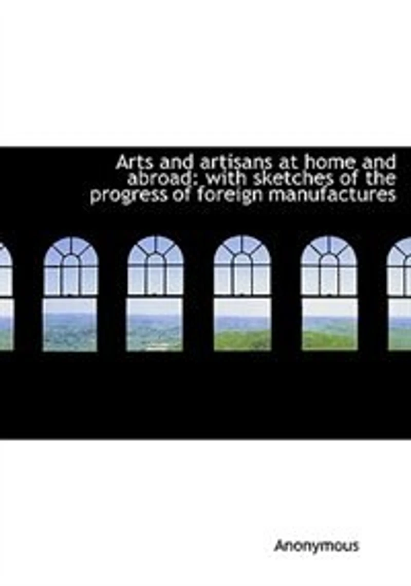 Arts and Artisans at Home Abroad: With Sketches of the Progress Foreign Manufactures (Classic Reprint)
