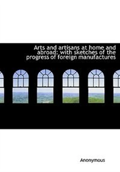 Arts and Artisans at Home Abroad: With Sketches of the Progress Foreign Manufactures (Classic Reprint)