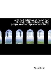Arts and Artisans at Home Abroad: With Sketches of the Progress Foreign Manufactures (Classic Reprint)