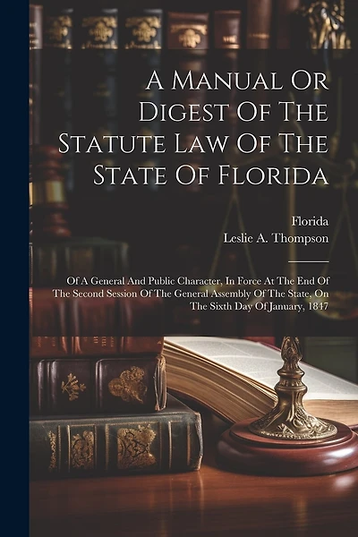 A Manual Or Digest Of The Statute Law Of The State Of Florida: Of A General And Public Character, In Force At The End Of The Second Session Of The General Assembly Of The State, On The Sixth Day Of January, 1847