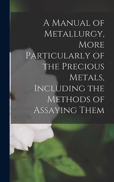 A Manual of Metallurgy, More Particularly of the Precious Metals, Including the Methods of Assaying Them