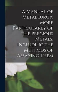 A Manual of Metallurgy, More Particularly of the Precious Metals, Including the Methods of Assaying Them