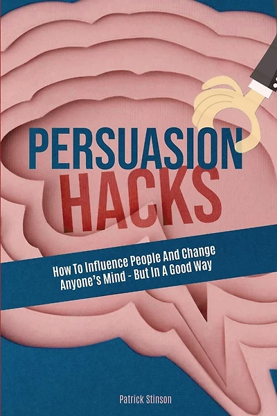 Persuasion Hacks: How To Influence People And Change Anyone's Mind
