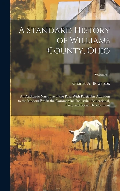 A Standard History of Williams County, Ohio; an Authentic Narrative of the Past, With Particular Attention to the Modern era in the Commercial, Industrial, Educational, Civic and Social Development; Volume 1