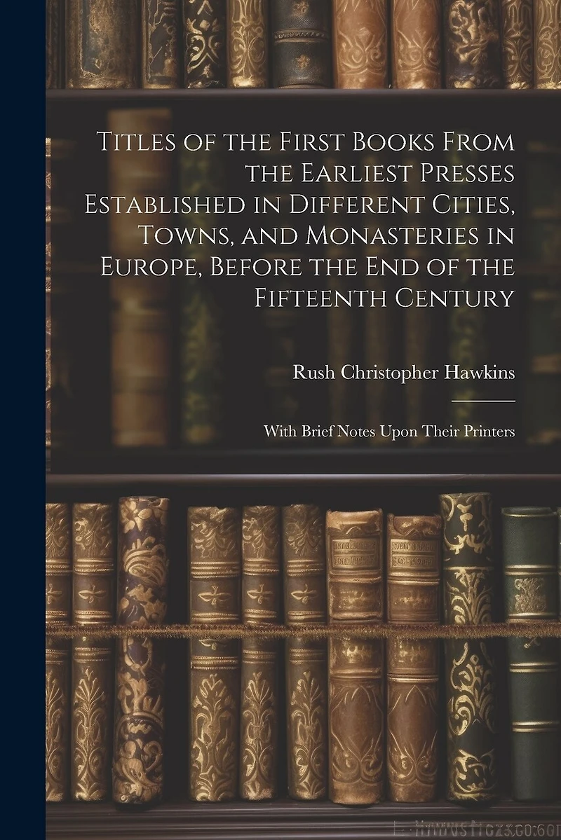 Titles of the First Books From the Earliest Presses Established in Different Cities, Towns, and Monasteries in Europe, Before the End of the Fifteenth Century: With Brief Notes Upon Their Printers