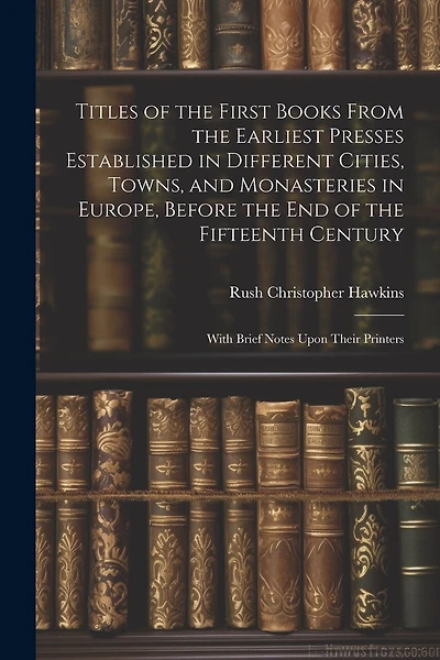 Titles of the First Books From the Earliest Presses Established in Different Cities, Towns, and Monasteries in Europe, Before the End of the Fifteenth Century: With Brief Notes Upon Their Printers