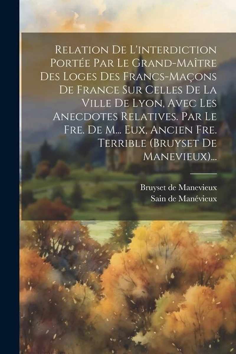Relation De L'interdiction Portée Par Le Grand-maître Des Loges Des Francs-maçons De France Sur Celles De La Ville De Lyon, Avec Les Anecdotes Relatives. Par Le Fre. De M... Eux, Ancien Fre. Terrible (bruyset De Manevieux)...