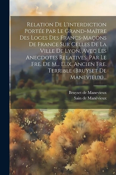 Relation De L'interdiction Portée Par Le Grand-maître Des Loges Des Francs-maçons De France Sur Celles De La Ville De Lyon, Avec Les Anecdotes Relatives. Par Le Fre. De M... Eux, Ancien Fre. Terrible (bruyset De Manevieux)...