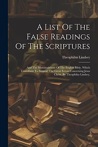 A List Of The False Readings Of The Scriptures: And The Mistranslations Of The English Bible, Which Contribute To Support The Great Errors Concerning Jesus Christ. By Theophilus Lindsey,