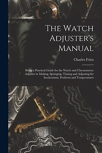 The Watch Adjuster's Manual: Being a Practical Guide for the Watch and Chronometer Adjuster in Making, Springing, Timing and Adjusting for Isochronism, Positions and Temperatures