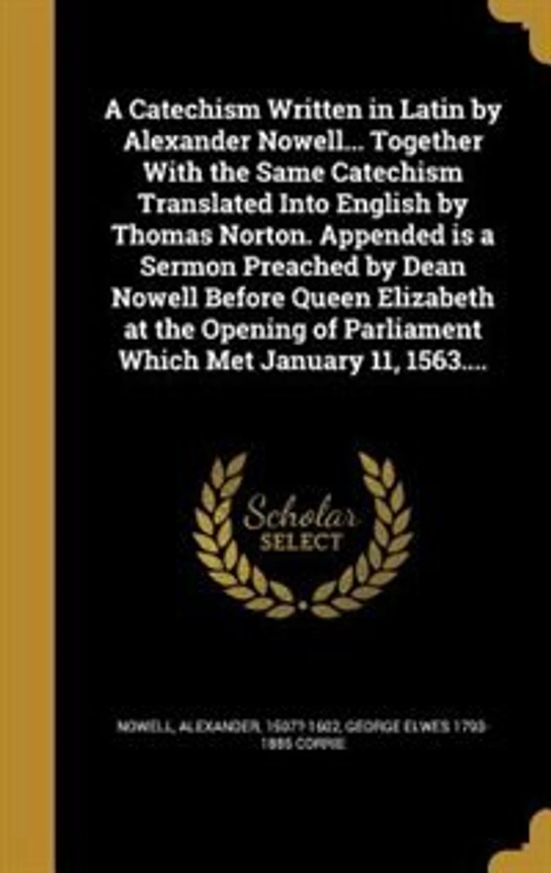 a Catechism Written Latin by Alexander Nowell... Together With the Same Translated Into English Thomas Norton. Appended is Sermon Preached Dean Nowell Before Queen Elizabeth at Opening of Parliament Which Met January 11, 1563....