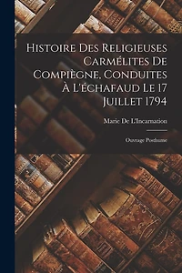 Histoire Des Religieuses Carmélites De Compiègne, Conduites À L'échafaud Le 17 Juillet 1794: Ouvrage Posthume