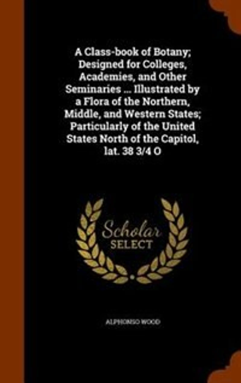 A Class-book of Botany; Designed for Colleges, Academies, and Other Seminaries ... Illustrated by a Flora of the Northern, Middle, and Western States; Particularly of the United States North of the Capitol