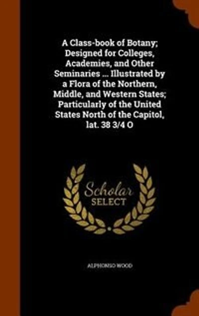 A Class-book of Botany; Designed for Colleges, Academies, and Other Seminaries ... Illustrated by a Flora of the Northern, Middle, and Western States; Particularly of the United States North of the Capitol